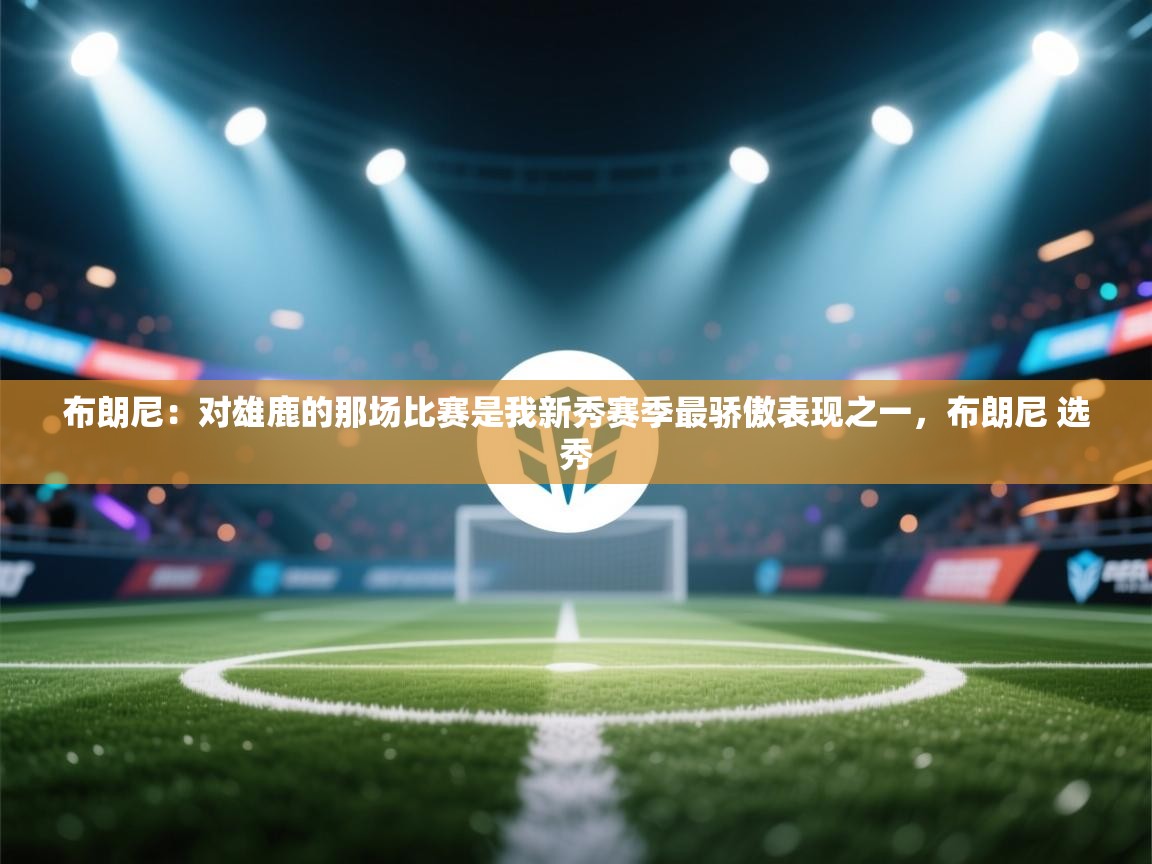 布朗尼：对雄鹿的那场比赛是我新秀赛季最骄傲表现之一，布朗尼 选秀  第1张