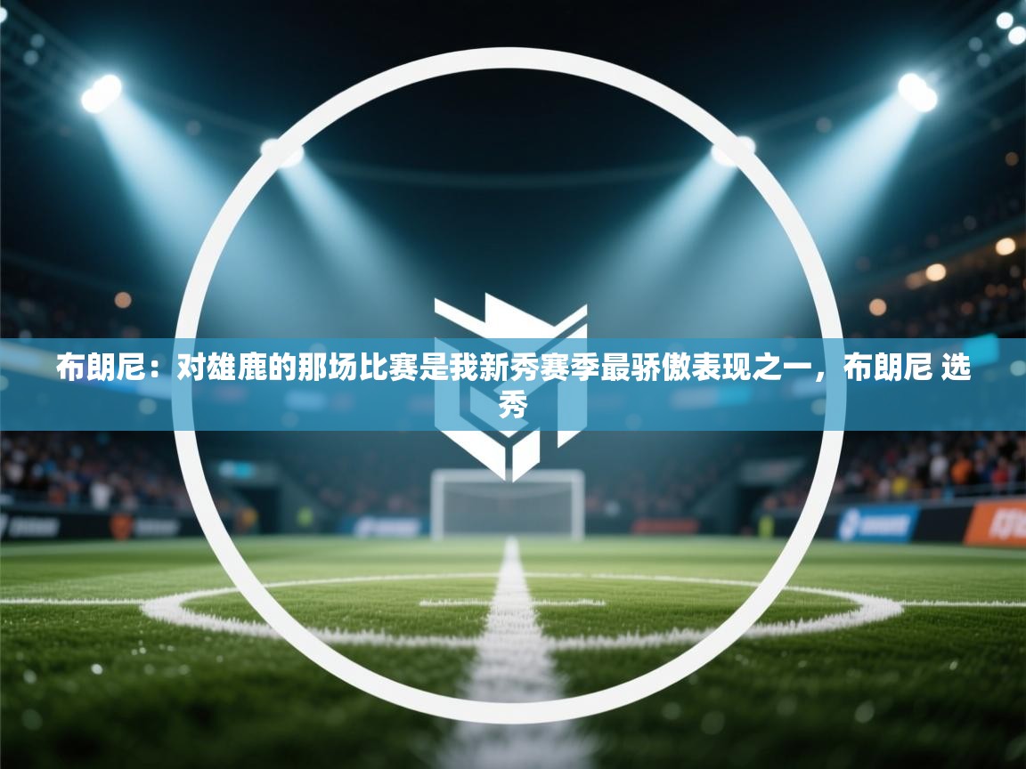 布朗尼：对雄鹿的那场比赛是我新秀赛季最骄傲表现之一，布朗尼 选秀  第2张